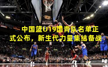 中国篮U19国青队名单正式公布，新生代力量集结备战