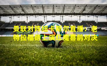 曼联对阵纽卡斯尔直播：老特拉福德上演红魔喜鹊对决