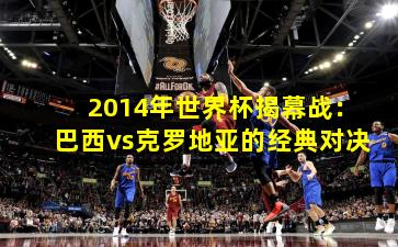 2014年世界杯揭幕战：巴西vs克罗地亚的经典对决