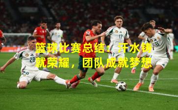 篮球比赛总结：汗水铸就荣耀，团队成就梦想