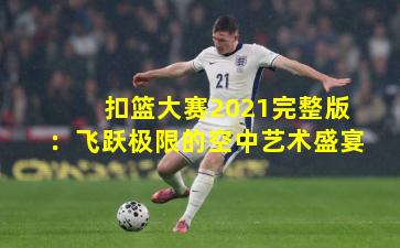 扣篮大赛2021完整版：飞跃极限的空中艺术盛宴